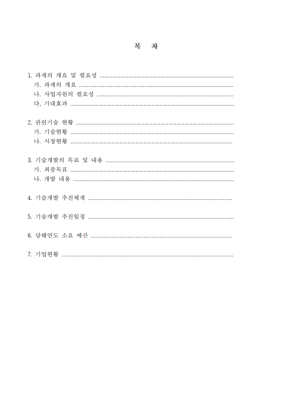 1. 과제의 개요 및 필요성 가. 과제의 개요 나. 사업자원의 필요성 다. 기대효과 2. 관련기술 현황 가. 기술현황 나. 시장현황 3. 기술개발의 목표 및 내용 가. 최종목표 나. 개발 내용 4. 기술개발 추진체계 5. 기술개발 추진일정 6. 당해연도 소요 예산 7. 기업현황 목 차 