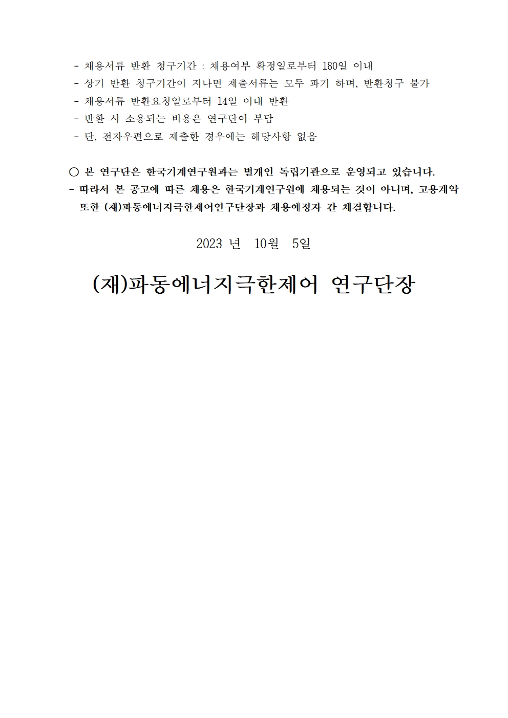 -채용서류 반환 청구기간 : 채용여부 확정일로부터 180일 이내  -상기 반환 청구기간이 지나면 제출서류는 모두 파기 하며, 반환청구 불가  -채용서류 반환요청일로부터 14일 이내 반환 -반환 시 소용되는 비용은 연구단이 부담 -단, 전자우편으로 제출한 경우에는 해당사항 없음 ○ 본 연구단은 한국기계연구원과는 별개인 독립기관으로 운영되고 있습니다. 따라서 본 공고에 따른 채용은 한국기계연구원에 채용되는 것이 아니며, 고용계약 또한 (재)파동에너지극한제어연구단장과 채용예정자 간 체결합니다. 2023 년 10월 5일 (재)파동에너지극한제어 연구단장 